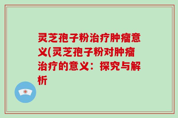 灵芝孢子粉意义(灵芝孢子粉对的意义：探究与解析