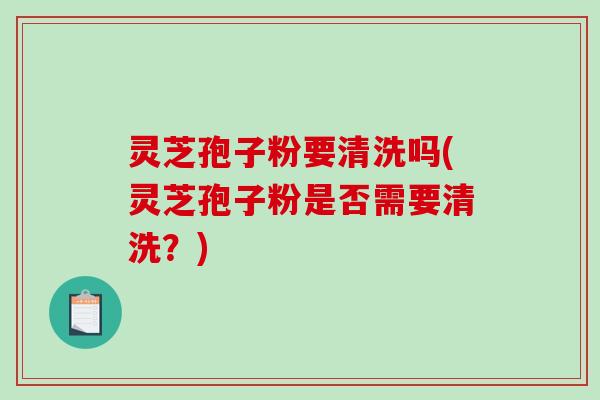 灵芝孢子粉要清洗吗(灵芝孢子粉是否需要清洗？)
