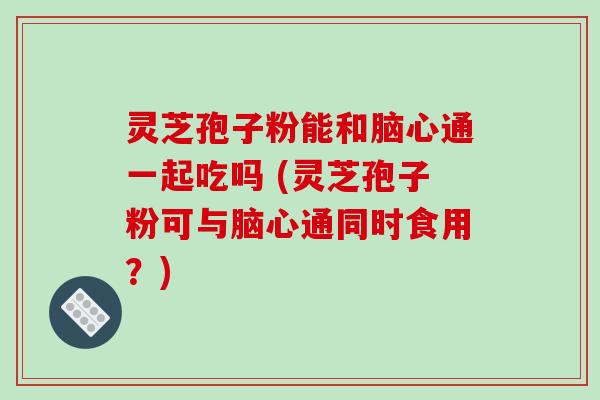 灵芝孢子粉能和脑心通一起吃吗 (灵芝孢子粉可与脑心通同时食用?) 灵芝孢子粉能和脑心通一起吃吗 (灵芝孢子粉可与脑心通同时食用?)