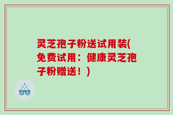 灵芝孢子粉送试用装(免费试用：健康灵芝孢子粉赠送！)