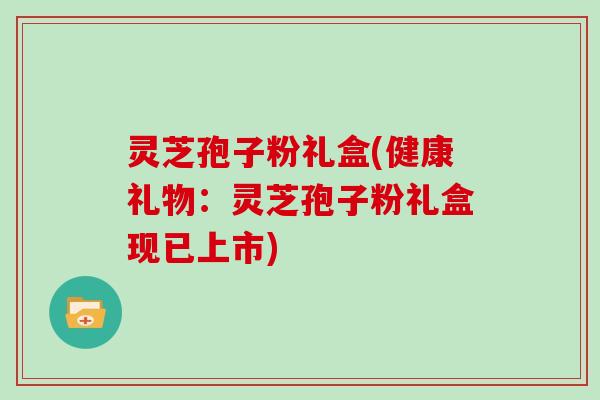 灵芝孢子粉礼盒(健康礼物：灵芝孢子粉礼盒现已上市)