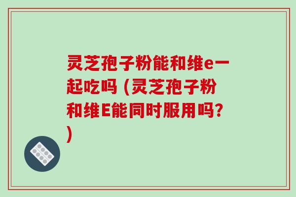 灵芝孢子粉能和维e一起吃吗 (灵芝孢子粉和维E能同时服用吗？)