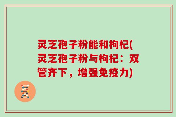 灵芝孢子粉能和枸杞(灵芝孢子粉与枸杞：双管齐下，增强免疫力)