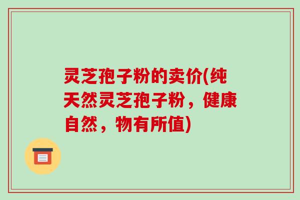灵芝孢子粉的卖价(纯天然灵芝孢子粉，健康自然，物有所值)