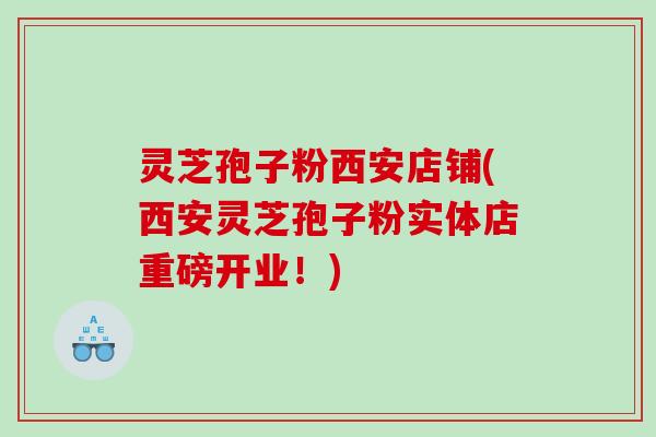 灵芝孢子粉西安店铺(西安灵芝孢子粉实体店重磅开业！)