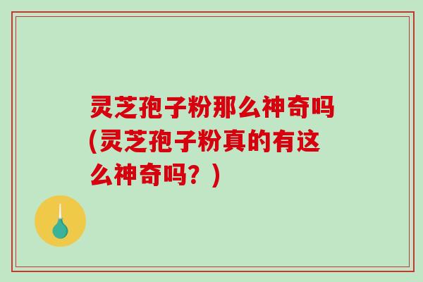 灵芝孢子粉那么神奇吗(灵芝孢子粉真的有这么神奇吗？)