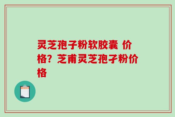 灵芝孢子粉软胶囊 价格？芝甫灵芝孢孑粉价格