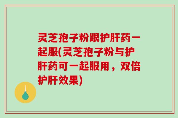 灵芝孢子粉跟药一起服(灵芝孢子粉与药可一起服用，双倍效果)
