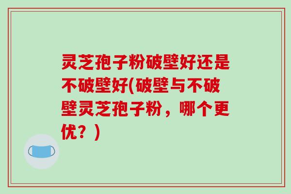 灵芝孢子粉破壁好还是不破壁好(破壁与不破壁灵芝孢子粉，哪个更优？)