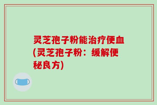 灵芝孢子粉能便(灵芝孢子粉:缓解良方) 灵芝孢子粉能便(灵芝孢子粉:缓解良方)