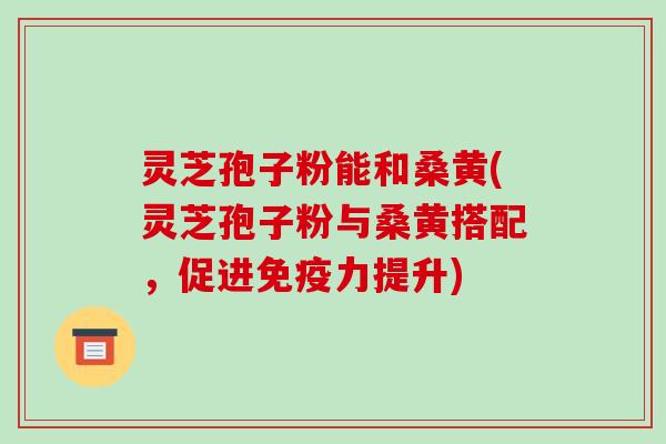 灵芝孢子粉能和桑黄(灵芝孢子粉与桑黄搭配，促进免疫力提升)