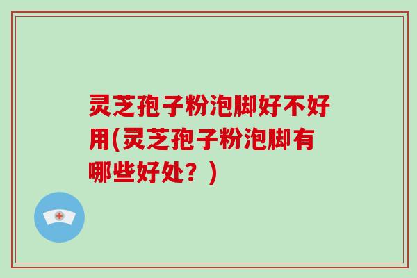 灵芝孢子粉泡脚好不好用(灵芝孢子粉泡脚有哪些好处？)