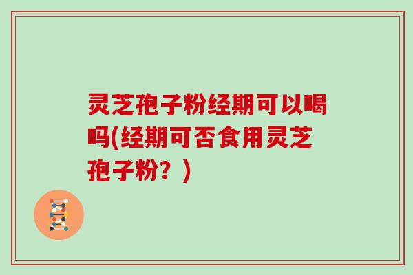 灵芝孢子粉经期可以喝吗(经期可否食用灵芝孢子粉？)