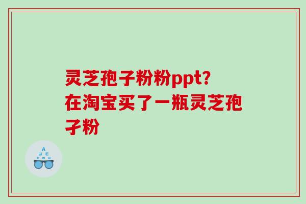 灵芝孢子粉粉ppt？在淘宝买了一瓶灵芝孢孑粉
