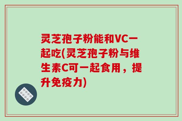 灵芝孢子粉能和VC一起吃(灵芝孢子粉与维生素C可一起食用，提升免疫力)