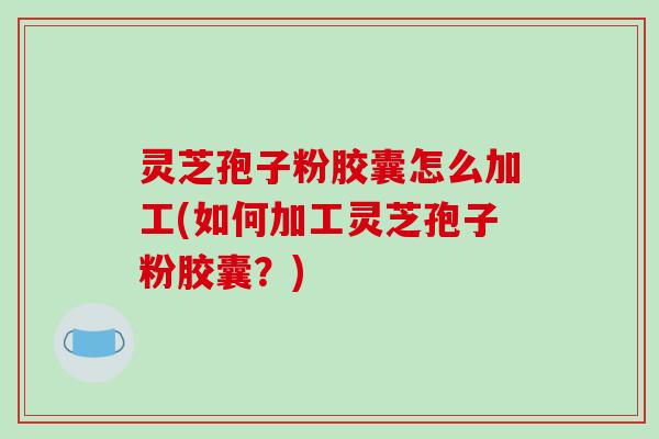 灵芝孢子粉胶囊怎么加工(如何加工灵芝孢子粉胶囊？)