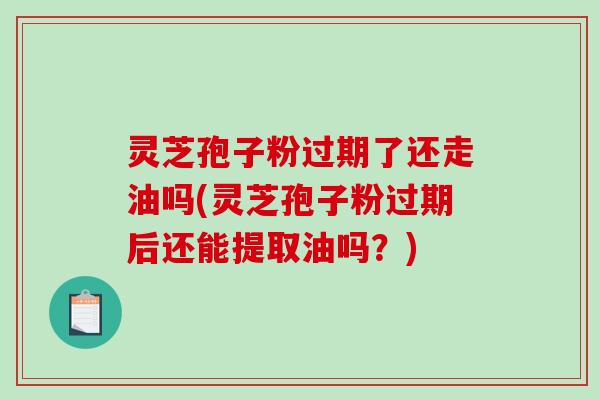 灵芝孢子粉过期了还走油吗(灵芝孢子粉过期后还能提取油吗？)