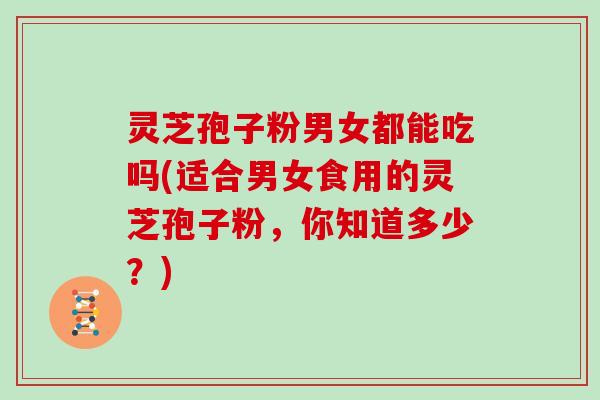 灵芝孢子粉男女都能吃吗(适合男女食用的灵芝孢子粉，你知道多少？)