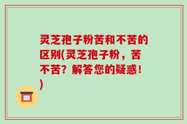 灵芝孢子粉苦和不苦的区别(灵芝孢子粉，苦不苦？解答您的疑惑！)