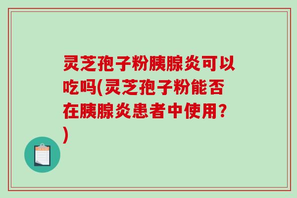 灵芝孢子粉胰腺炎可以吃吗(灵芝孢子粉能否在胰腺炎患者中使用？)