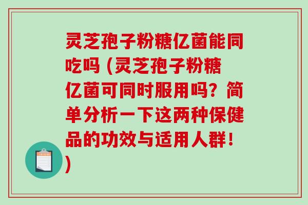灵芝孢子粉糖亿菌能同吃吗 (灵芝孢子粉糖亿菌可同时服用吗？简单分析一下这两种保健品的功效与适用人群！)