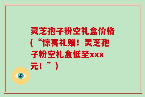 灵芝孢子粉空礼盒价格(“惊喜礼赠!灵芝孢子粉空礼盒低至xxx元!”) 灵芝孢子粉空礼盒价格(“惊喜礼赠!灵芝孢子粉空礼盒低至xxx元!”)