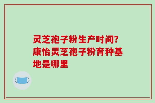 灵芝孢子粉生产时间？康怡灵芝孢子粉育种基地是哪里