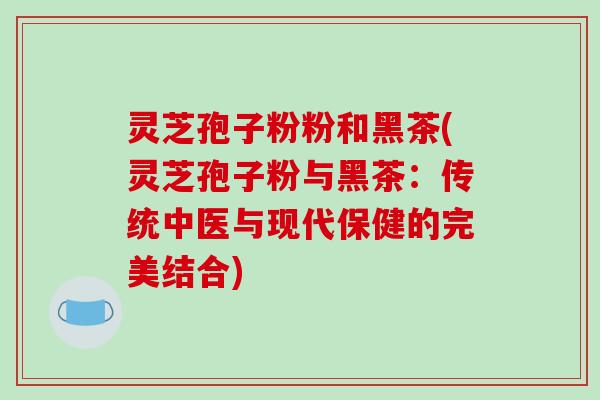 灵芝孢子粉粉和黑茶(灵芝孢子粉与黑茶：传统中医与现代保健的完美结合)