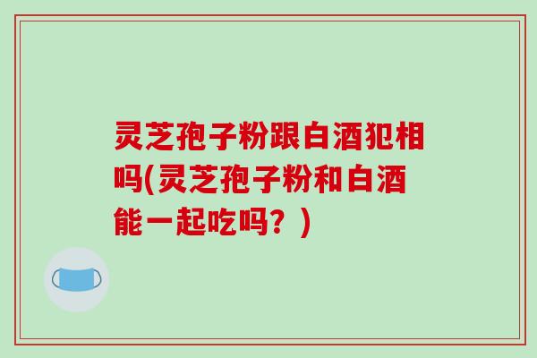 灵芝孢子粉跟白酒犯相吗(灵芝孢子粉和白酒能一起吃吗？)