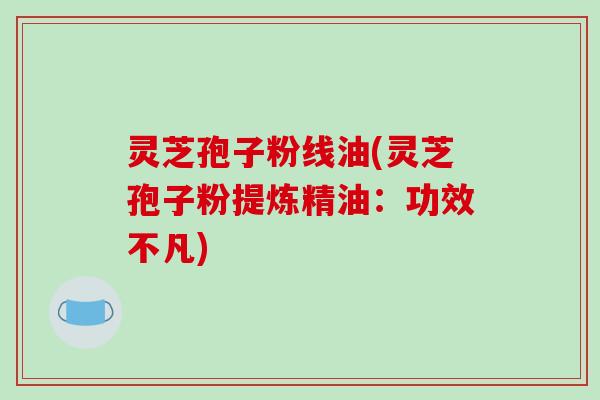 灵芝孢子粉线油(灵芝孢子粉提炼精油：功效不凡)