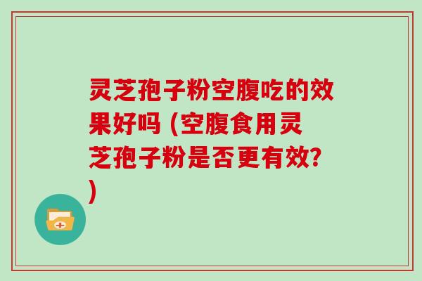 灵芝孢子粉空腹吃的效果好吗 (空腹食用灵芝孢子粉是否更有效？)