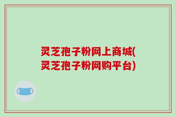 灵芝孢子粉网上商城(灵芝孢子粉网购平台) 灵芝孢子粉网上商城(灵芝孢子粉网购平台)