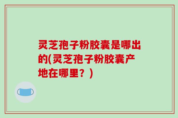 灵芝孢子粉胶囊是哪出的(灵芝孢子粉胶囊产地在哪里？)