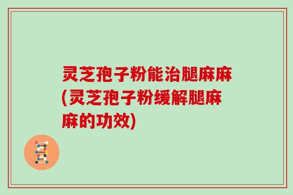 灵芝孢子粉能腿麻麻(灵芝孢子粉缓解腿麻麻的功效)