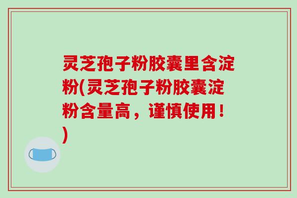 灵芝孢子粉胶囊里含淀粉(灵芝孢子粉胶囊淀粉含量高，谨慎使用！)