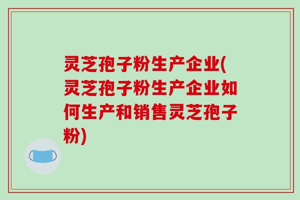 灵芝孢子粉生产企业(灵芝孢子粉生产企业如何生产和销售灵芝孢子粉)