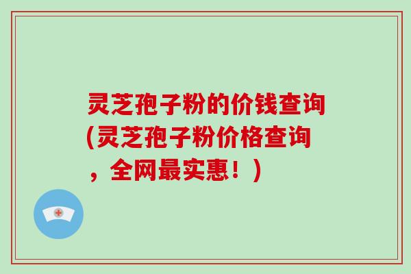 灵芝孢子粉的价钱查询(灵芝孢子粉价格查询，全网实惠！)