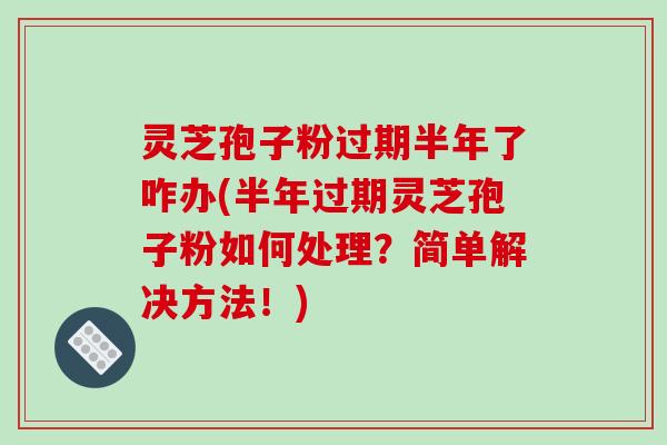 灵芝孢子粉过期半年了咋办(半年过期灵芝孢子粉如何处理？简单解决方法！)