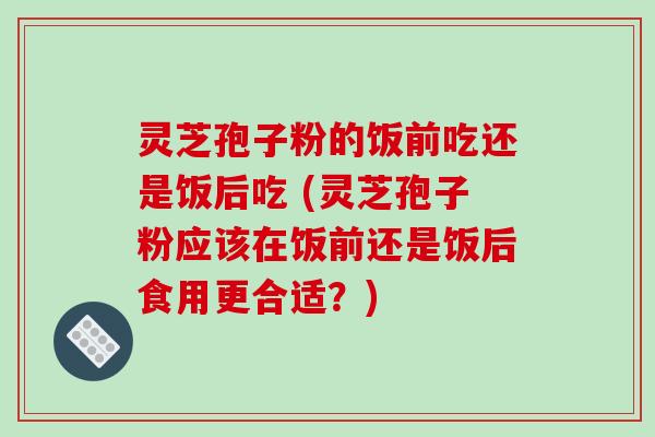 灵芝孢子粉的饭前吃还是饭后吃 (灵芝孢子粉应该在饭前还是饭后食用更合适？)