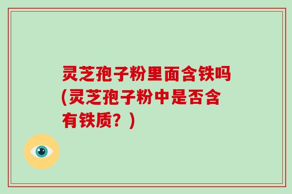 灵芝孢子粉里面含铁吗(灵芝孢子粉中是否含有铁质？)