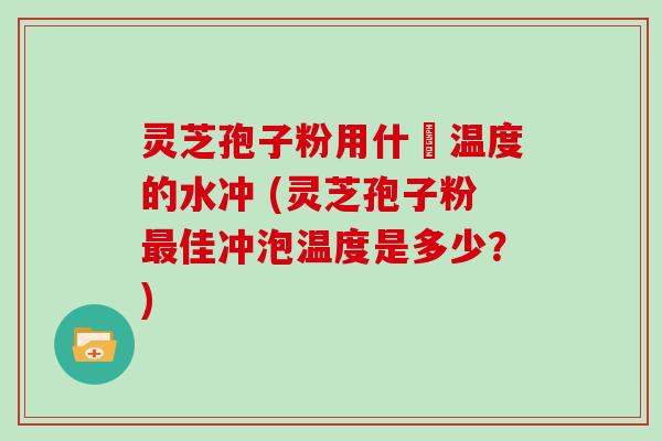 灵芝孢子粉用什麼温度的水冲 (灵芝孢子粉佳冲泡温度是多少？)