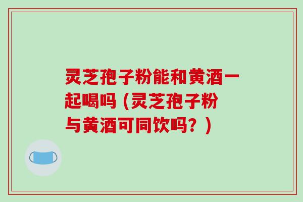 灵芝孢子粉能和黄酒一起喝吗 (灵芝孢子粉与黄酒可同饮吗？)