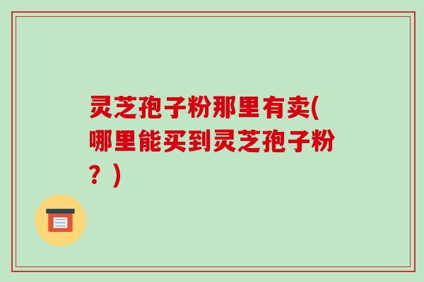 灵芝孢子粉那里有卖(哪里能买到灵芝孢子粉？)