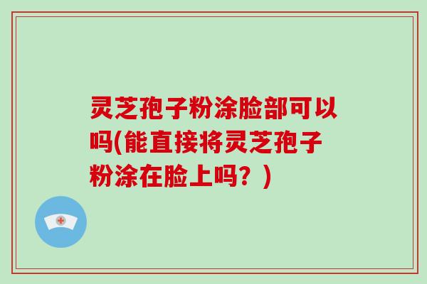 灵芝孢子粉涂脸部可以吗(能直接将灵芝孢子粉涂在脸上吗？)