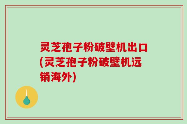灵芝孢子粉破壁机出口(灵芝孢子粉破壁机远销海外)