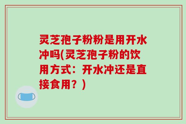 灵芝孢子粉粉是用开水冲吗(灵芝孢子粉的饮用方式：开水冲还是直接食用？)