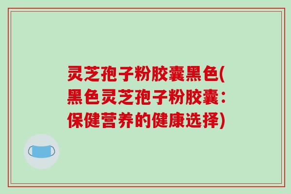 灵芝孢子粉胶囊黑色(黑色灵芝孢子粉胶囊：保健营养的健康选择)