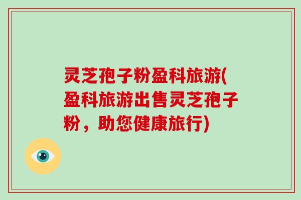 灵芝孢子粉盈科旅游(盈科旅游出售灵芝孢子粉，助您健康旅行)