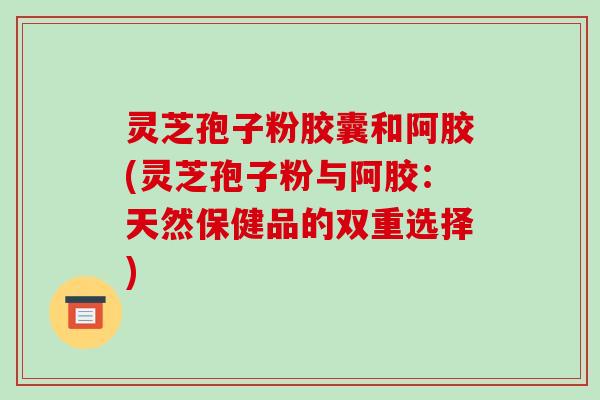 灵芝孢子粉胶囊和阿胶(灵芝孢子粉与阿胶：天然保健品的双重选择)