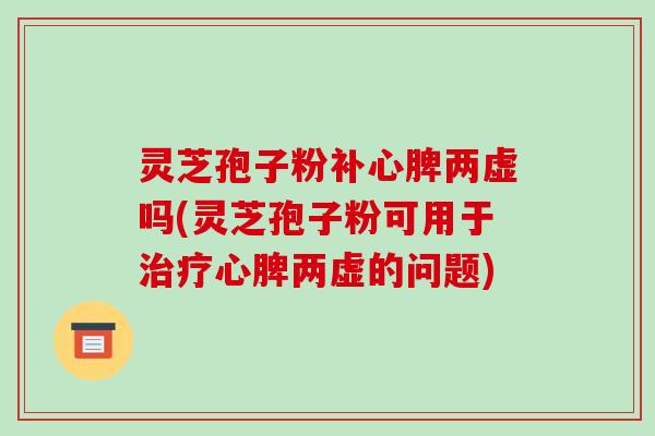 灵芝孢子粉补心脾两虚吗(灵芝孢子粉可用于心脾两虚的问题) 灵芝孢子粉补心脾两虚吗(灵芝孢子粉可用于心脾两虚的问题)
